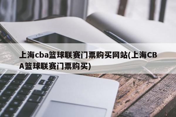 上海cba篮球联赛门票购买网站(上海CBA篮球联赛门票购买)