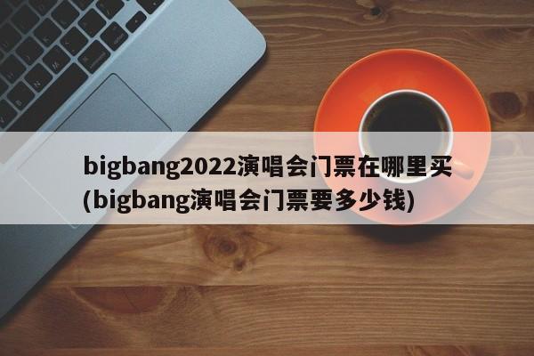 bigbang2022演唱会门票在哪里买(bigbang演唱会门票要多少钱)