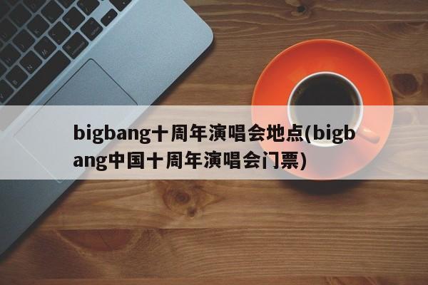 bigbang十周年演唱会地点(bigbang中国十周年演唱会门票)