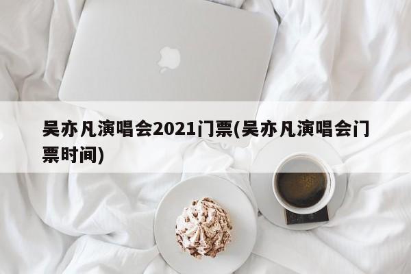 吴亦凡演唱会2021门票(吴亦凡演唱会门票时间)