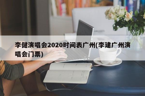 李健演唱会2020时间表广州(李建广州演唱会门票)