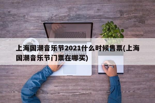 上海国潮音乐节2021什么时候售票(上海国潮音乐节门票在哪买)