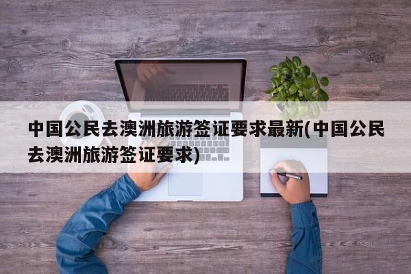 中国公民去澳洲旅游签证要求最新(中国公民去澳洲旅游签证要求)