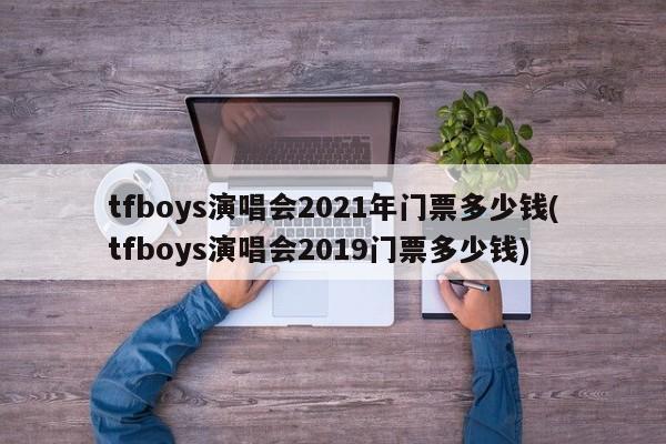 tfboys演唱会2021年门票多少钱(tfboys演唱会2019门票多少钱)