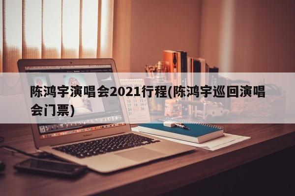 陈鸿宇演唱会2021行程(陈鸿宇巡回演唱会门票)