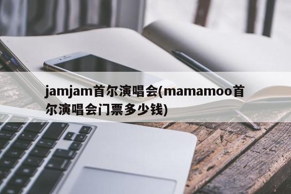 jamjam首尔演唱会(mamamoo首尔演唱会门票多少钱)